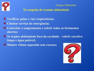 Trauma Abdominal

Na suspeita de trauma abdominal:
Verificar pulso e vias respiratórias;
Chamar serviço de emergência;
Controlar o sangramento e cobrir todos os ferimentos
abertos;
Se órgãos abdominais fora da cavidade – cobrir curativo
limpo e água potável;
Manter vítima aquecida sem excesso;

 