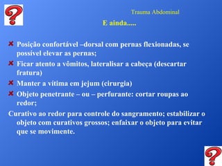 Trauma Abdominal

E ainda.....
Posição confortável –dorsal com pernas flexionadas, se
possível elevar as pernas;
Ficar atento a vômitos, lateralisar a cabeça (descartar
fratura)
Manter a vítima em jejum (cirurgia)
Objeto penetrante – ou – perfurante: cortar roupas ao
redor;
Curativo ao redor para controle do sangramento; estabilizar o
objeto com curativos grossos; enfaixar o objeto para evitar
que se movimente.

 