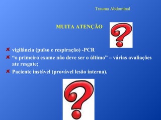 Trauma Abdominal

MUITA ATENÇÃO

vigilância (pulso e respiração) -PCR
“o primeiro exame não deve ser o último” – várias avaliações
ate resgate;
Paciente instável (provável lesão interna).

 