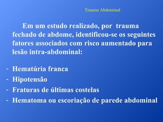Trauma Abdominal

Em um estudo realizado, por trauma
fechado de abdome, identificou-se os seguintes
fatores associados com risco aumentado para
lesão intra-abdominal:
-

Hematúria franca
Hipotensão
Fraturas de últimas costelas
Hematoma ou escoriação de parede abdominal

 