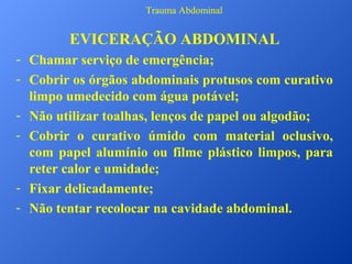 Trauma Abdominal

EVICERAÇÃO ABDOMINAL
- Chamar serviço de emergência;
- Cobrir os órgãos abdominais protusos com curativo
limpo umedecido com água potável;
- Não utilizar toalhas, lenços de papel ou algodão;
- Cobrir o curativo úmido com material oclusivo,
com papel alumínio ou filme plástico limpos, para
reter calor e umidade;
- Fixar delicadamente;
- Não tentar recolocar na cavidade abdominal.

 