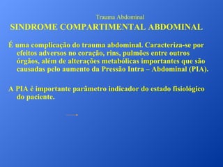 Trauma Abdominal

SINDROME COMPARTIMENTAL ABDOMINAL
É uma complicação do trauma abdominal. Caracteriza-se por
efeitos adversos no coração, rins, pulmões entre outros
órgãos, além de alterações metabólicas importantes que são
causadas pelo aumento da Pressão Intra – Abdominal (PIA).
A PIA é importante parâmetro indicador do estado fisiológico
do paciente.

 