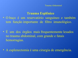 Trauma Abdominal

Trauma Esplênico
• O baço é um reservatório sanguíneo e também
tem função importante de filtro imunológico.
• É um dos órgãos mais frequentemente lesados
no trauma abdominal, com grande e fatais
hemorragias.
• A esplenectomia é uma cirurgia de emergência.

 