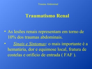 Trauma Abdominal

Traumatismo Renal
• As lesões renais representam em torno de
10% dos traumas abdominais.
•
Sinais e Sintomas: o mais importante é a
hematúria, dor e equimose local, fratura de
costelas e orifício de entrada ( FAF ).

 