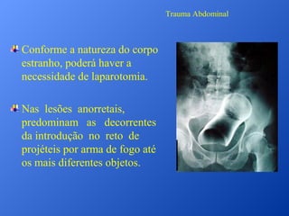 Trauma Abdominal

Conforme a natureza do corpo
estranho, poderá haver a
necessidade de laparotomia.
Nas lesões anorretais,
predominam as decorrentes
da introdução no reto de
projéteis por arma de fogo até
os mais diferentes objetos.

 