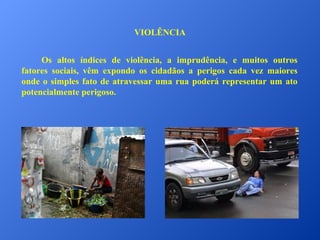 VIOLÊNCIA
Os altos índices de violência, a imprudência, e muitos outros
fatores sociais, vêm expondo os cidadãos a perigos cada vez maiores
onde o simples fato de atravessar uma rua poderá representar um ato
potencialmente perigoso.

 