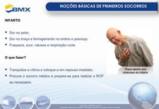 INFARTO
▪ Dor no peito;
▪ Dor no braço e formigamento no ombro e pescoço;
▪ Fraqueza, suor, náusea e respiração curta.
O que fazer?
▪ Tranquilize a vítima e coloque-a em repouso imediato;
▪ Procure o socorro médico e prepara-se para realizar o RCP
se necessário.
NOÇÕES BÁSICAS DE PRIMEIROS SOCORROS
Elaboração: 18/04/2022 - Rev.00
Elaboração: Segurança do Trabalho - Verificação: Qualidade - Aprovação: Diretoria de Suporte
 