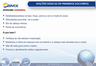 DERRAME CEREBRAL
▪ Debilidade/paralisia na face, braço, perna ou em um lado do corpo;
▪ Dificuldades para falar, ver e andar;
▪ Dor de cabeça intensa;
▪ Perda de consciência.
O que fazer?
▪ Verifique as vias aéreas e respiração;
▪ Mantenha a vítima em repouso com os ombros e a cabeça mais elevados que o corpo;
▪ Não dê nada para comer e beber;
▪ Procure o atendimento médico urgentemente.
NOÇÕES BÁSICAS DE PRIMEIROS SOCORROS
Elaboração: 18/04/2022 - Rev.00
Elaboração: Segurança do Trabalho - Verificação: Qualidade - Aprovação: Diretoria de Suporte
 