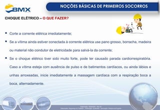 CHOQUE ELÉTRICO – O QUE FAZER?
▪ Corte a corrente elétrica imediatamente;
▪ Se a vítima ainda estiver conectada à corrente elétrica use pano grosso, borracha, madeira
ou material não condutor de eletricidade para salvá-la da corrente;
▪ Se o choque elétrico tiver sido muito forte, pode ter causado parada cardiorrespiratória.
Caso a vítima esteja com ausência de pulso e de batimentos cardíacos, ou ainda lábios e
unhas arroxeadas, inicie imediatamente a massagem cardíaca com a respiração boca a
boca, alternadamente.
NOÇÕES BÁSICAS DE PRIMEIROS SOCORROS
Elaboração: 18/04/2022 - Rev.00
Elaboração: Segurança do Trabalho - Verificação: Qualidade - Aprovação: Diretoria de Suporte
 