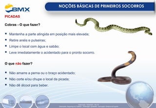 PICADAS
Cobras - O que fazer?
▪ Mantenha a parte atingida em posição mais elevada;
▪ Retire anéis e pulseiras;
▪ Limpe o local com água e sabão;
▪ Leve imediatamente o acidentado para o pronto socorro.
O que não fazer?
▪ Não amarre a perna ou o braço acidentado;
▪ Não corte e/ou chupe o local da picada;
▪ Não dê álcool para beber.
NOÇÕES BÁSICAS DE PRIMEIROS SOCORROS
Elaboração: 18/04/2022 - Rev.00
Elaboração: Segurança do Trabalho - Verificação: Qualidade - Aprovação: Diretoria de Suporte
 
