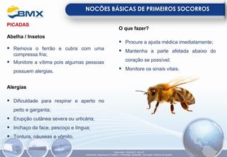 PICADAS
Abelha / Insetos
▪ Remova o ferrão e cubra com uma
compressa fria;
▪ Monitore a vítima pois algumas pessoas
possuem alergias.
Alergias
▪ Dificuldade para respirar e aperto no
peito e garganta;
▪ Erupção cutânea severa ou urticária;
▪ Inchaço da face, pescoço e língua;
▪ Tontura, náuseas e vômito.
O que fazer?
▪ Procure a ajuda médica imediatamente;
▪ Mantenha a parte afetada abaixo do
coração se possível;
▪ Monitore os sinais vitais.
NOCÕES BÁSICAS DE PRIMEIROS SOCORROS
Elaboração: 18/04/2022 - Rev.00
Elaboração: Segurança do Trabalho - Verificação: Qualidade - Aprovação: Diretoria de Suporte
 