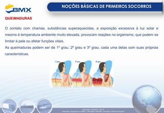 QUEIMADURAS
O contato com chamas, substâncias superaquecidas, a exposição excessiva à luz solar e
mesmo à temperatura ambiente muito elevada, provocam reações no organismo, que podem se
limitar à pele ou afetar funções vitais.
As queimaduras podem ser de 1º grau, 2º grau e 3º grau, cada uma delas com suas próprias
características.
NOÇÕES BÁSICAS DE PRIMEIROS SOCORROS
Elaboração: 18/04/2022 - Rev.00
Elaboração: Segurança do Trabalho - Verificação: Qualidade - Aprovação: Diretoria de Suporte
 