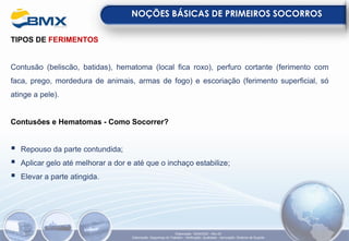 TIPOS DE FERIMENTOS
Contusão (beliscão, batidas), hematoma (local fica roxo), perfuro cortante (ferimento com
faca, prego, mordedura de animais, armas de fogo) e escoriação (ferimento superficial, só
atinge a pele).
Contusões e Hematomas - Como Socorrer?
▪ Repouso da parte contundida;
▪ Aplicar gelo até melhorar a dor e até que o inchaço estabilize;
▪ Elevar a parte atingida.
NOÇÕES BÁSICAS DE PRIMEIROS SOCORROS
Elaboração: 18/04/2022 - Rev.00
Elaboração: Segurança do Trabalho - Verificação: Qualidade - Aprovação: Diretoria de Suporte
 