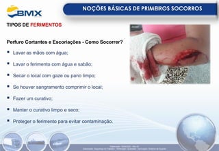 TIPOS DE FERIMENTOS
Perfuro Cortantes e Escoriações - Como Socorrer?
▪ Lavar as mãos com água;
▪ Lavar o ferimento com água e sabão;
▪ Secar o local com gaze ou pano limpo;
▪ Se houver sangramento comprimir o local;
▪ Fazer um curativo;
▪ Manter o curativo limpo e seco;
▪ Proteger o ferimento para evitar contaminação.
NOÇÕES BÁSICAS DE PRIMEIROS SOCORROS
Elaboração: 18/04/2022 - Rev.00
Elaboração: Segurança do Trabalho - Verificação: Qualidade - Aprovação: Diretoria de Suporte
 
