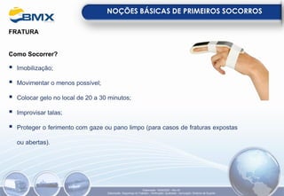 FRATURA
Como Socorrer?
▪ Imobilização;
▪ Movimentar o menos possível;
▪ Colocar gelo no local de 20 a 30 minutos;
▪ Improvisar talas;
▪ Proteger o ferimento com gaze ou pano limpo (para casos de fraturas expostas
ou abertas).
NOÇÕES BÁSICAS DE PRIMEIROS SOCORROS
Elaboração: 18/04/2022 - Rev.00
Elaboração: Segurança do Trabalho - Verificação: Qualidade - Aprovação: Diretoria de Suporte
 