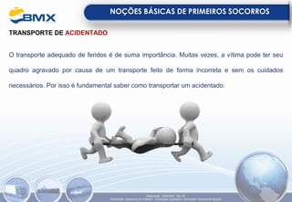 TRANSPORTE DE ACIDENTADO
O transporte adequado de feridos é de suma importância. Muitas vezes, a vítima pode ter seu
quadro agravado por causa de um transporte feito de forma incorreta e sem os cuidados
necessários. Por isso é fundamental saber como transportar um acidentado.
NOÇÕES BÁSICAS DE PRIMEIROS SOCORROS
Elaboração: 18/04/2022 - Rev.00
Elaboração: Segurança do Trabalho - Verificação: Qualidade - Aprovação: Diretoria de Suporte
 