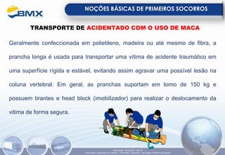 NOÇÕES BÁSICAS DE PRIMEIROS SOCORROS
Elaboração: 18/04/2022 - Rev.00
Elaboração: Segurança do Trabalho - Verificação: Qualidade - Aprovação: Diretoria de Suporte
TRANSPORTE DE ACIDENTADO COM O USO DE MACA
Geralmente confeccionada em polietileno, madeira ou até mesmo de fibra, a
prancha longa é usada para transportar uma vítima de acidente traumático em
uma superfície rígida e estável, evitando assim agravar uma possível lesão na
coluna vertebral. Em geral, as pranchas suportam em torno de 150 kg e
possuem tirantes e head block (imobilizador) para realizar o deslocamento da
vitima de forma segura.
 
