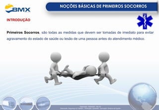 INTRODUÇÃO
Primeiros Socorros, são todas as medidas que devem ser tomadas de imediato para evitar
agravamento do estado de saúde ou lesão de uma pessoa antes do atendimento médico.
NOÇÕES BÁSICAS DE PRIMEIROS SOCORROS
Elaboração: 18/04/2022 - Rev.00
Elaboração: Segurança do Trabalho - Verificação: Qualidade - Aprovação: Diretoria de Suporte
 