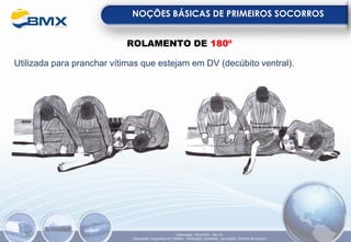 NOÇÕES BÁSICAS DE PRIMEIROS SOCORROS
Elaboração: 18/04/2022 - Rev.00
Elaboração: Segurança do Trabalho - Verificação: Qualidade - Aprovação: Diretoria de Suporte
ROLAMENTO DE 180º
Utilizada para pranchar vítimas que estejam em DV (decúbito ventral).
 