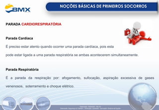 PARADA CARDIORESPIRATÓRIA
Parada Cardíaca
É preciso estar atento quando ocorrer uma parada cardíaca, pois esta
pode estar ligada a uma parada respiratória se ambas acontecerem simultaneamente.
Parada Respiratória
É a parada da respiração por: afogamento, sufocação, aspiração excessiva de gases
venenosos, soterramento e choque elétrico.
NOÇÕES BÁSICAS DE PRIMEIROS SOCORROS
Elaboração: 18/04/2022 - Rev.00
Elaboração: Segurança do Trabalho - Verificação: Qualidade - Aprovação: Diretoria de Suporte
 