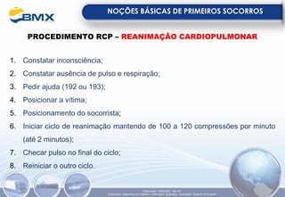 NOÇÕES BÁSICAS DE PRIMEIROS SOCORROS
Elaboração: 18/04/2022 - Rev.00
Elaboração: Segurança do Trabalho - Verificação: Qualidade - Aprovação: Diretoria de Suporte
PROCEDIMENTO RCP – REANIMAÇÃO CARDIOPULMONAR
1. Constatar inconsciência;
2. Constatar ausência de pulso e respiração;
3. Pedir ajuda (192 ou 193);
4. Posicionar a vítima;
5. Posicionamento do socorrista;
6. Iniciar ciclo de reanimação mantendo de 100 a 120 compressões por minuto
(até 2 minutos);
7. Checar pulso no final do ciclo;
8. Reiniciar o outro ciclo.
 