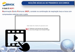 O QUE É RCP?
Reanimação Cárdio Pulmonar (RCP), consiste na combinação de respiração boca a boca com
compressões externas sore o peito.
NOÇÕES BÁSICAS DE PRIMEIROS SOCORROS
Elaboração: 18/04/2022 - Rev.00
Elaboração: Segurança do Trabalho - Verificação: Qualidade - Aprovação: Diretoria de Suporte
 