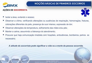 AÇÕES DE SOCORRISTA
▪ Isolar a área, evitando o acesso;
▪ Observar a vítima, verificando alterações ou ausências de respiração, hemorragias, fraturas,
colorações diferentes da pele, presença de suor intenso, expressão de dor;
▪ Observar alterações da temperatura, esfriamento das mãos e/ou pés;
▪ Manter a calma, assumindo a liderança do atendimento;
▪ Procurar que haja comunicação imediata com hospitais, ambulâncias, bombeiros, polícia se
necessário.
A atitude do socorrista pode significar a vida ou a morte da pessoa socorrida.
NOÇÕES BÁSICAS DE PRIMEIROS SOCORROS
Elaboração: 18/04/2022 - Rev.00
Elaboração: Segurança do Trabalho - Verificação: Qualidade - Aprovação: Diretoria de Suporte
 