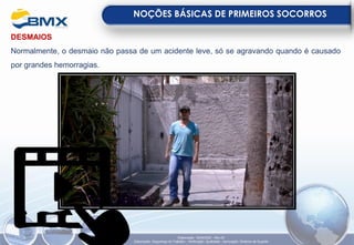 DESMAIOS
Normalmente, o desmaio não passa de um acidente leve, só se agravando quando é causado
por grandes hemorragias.
NOÇÕES BÁSICAS DE PRIMEIROS SOCORROS
Elaboração: 18/04/2022 - Rev.00
Elaboração: Segurança do Trabalho - Verificação: Qualidade - Aprovação: Diretoria de Suporte
 