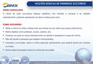CRISE CONVULSIVA
A vítima de crise convulsiva (ataque epilético), fica retraída e começa a se debater
violentamente, podendo apresentar os olhos virados para cima.
COMO SOCORRER
▪ Deite a vítima no chão e afaste tudo que estiver ao seu redor que possa machucá-la;
▪ Retire objetos como próteses, óculos, colares, etc.;
▪ Coloque um pano ou lenço dobrado entre os dentes e desaperte a roupa da vítima;
▪ Não dê líquido à pessoas que estejam inconscientes;
▪ Cessada a convulsão, deixa a vítima repousar calmamente, pois poderá dormir por minutos
ou horas;
▪ Nunca deixe de prestar socorro à vítima de convulsão.
NOÇÕES BÁSICAS DE PRIMEIROS SOCORROS
Elaboração: 18/04/2022 - Rev.00
Elaboração: Segurança do Trabalho - Verificação: Qualidade - Aprovação: Diretoria de Suporte
 