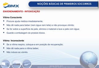 ENVENENAMENTO - INTOXICAÇÃO
Vítima Consciente:
▪ Procure ajuda médica imediatamente;
▪ Não dê nada para beber (nem água nem leite) e não provoque vômito;
▪ Se for sobre a superfície da pele, elimine o material e lave a pele com água;
▪ Guarde a embalagem do produto tóxico.
Vítima Inconsciente:
▪ Se a vítima respira, coloque-a em posição de recuperação;
▪ Não dê nada para a vítima beber;
▪ Não induza ao vómito.
NOÇÕES BÁSICAS DE PRIMEIROS SOCORROS
Elaboração: 18/04/2022 - Rev.00
Elaboração: Segurança do Trabalho - Verificação: Qualidade - Aprovação: Diretoria de Suporte
 