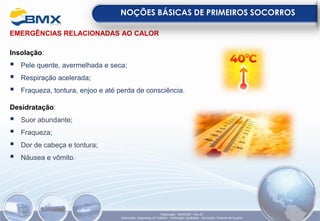 EMERGÊNCIAS RELACIONADAS AO CALOR
Insolação:
▪ Pele quente, avermelhada e seca;
▪ Respiração acelerada;
▪ Fraqueza, tontura, enjoo e até perda de consciência.
Desidratação:
▪ Suor abundante;
▪ Fraqueza;
▪ Dor de cabeça e tontura;
▪ Náusea e vômito.
NOÇÕES BÁSICAS DE PRIMEIROS SOCORROS
Elaboração: 18/04/2022 - Rev.00
Elaboração: Segurança do Trabalho - Verificação: Qualidade - Aprovação: Diretoria de Suporte
 