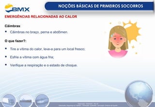 EMERGÊNCIAS RELACIONADAS AO CALOR
Câimbras:
▪ Câimbras no braço, perna e abdômen.
O que fazer?:
▪ Tire a vítima do calor, leve-a para um local fresco;
▪ Esfrie a vítima com água fria;
▪ Verifique a respiração e o estado de choque.
NOÇÕES BÁSICAS DE PRIMEIROS SOCORROS
Elaboração: 18/04/2022 - Rev.00
Elaboração: Segurança do Trabalho - Verificação: Qualidade - Aprovação: Diretoria de Suporte
 