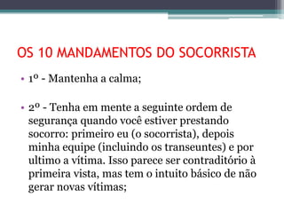 OS 10 MANDAMENTOS DO SOCORRISTA
• 1º - Mantenha a calma;
• 2º - Tenha em mente a seguinte ordem de
segurança quando você estiver prestando
socorro: primeiro eu (o socorrista), depois
minha equipe (incluindo os transeuntes) e por
ultimo a vítima. Isso parece ser contraditório à
primeira vista, mas tem o intuito básico de não
gerar novas vítimas;
 