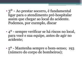 • 3º - Ao prestar socorro, é fundamental
ligar para o atendimento pré-hospitalar
assim que chegar ao local do acidente.
Podemos, por exemplo, discar
• 4º - sempre verificar se há riscos no local,
para você e sua equipe, antes de agir no
acidente;
• 5º - Mantenha sempre o bom-senso; 193
(número do corpo de bombeiros);
 
