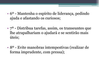 • 6º - Mantenha o espírito de liderança, pedindo
ajuda e afastando os curiosos;
• 7º - Distribua tarefas, assim, os transeuntes que
lhe atrapalhariam o ajudará e se sentirão mais
úteis;
• 8º - Evite manobras intempestivas (realizar de
forma imprudente, com pressa);
 