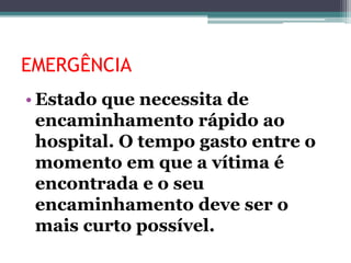 EMERGÊNCIA
• Estado que necessita de
encaminhamento rápido ao
hospital. O tempo gasto entre o
momento em que a vítima é
encontrada e o seu
encaminhamento deve ser o
mais curto possível.
 