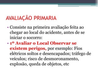 AVALIAÇÃO PRIMARIA
• Consiste na primeira avaliação feita ao
chegar ao local do acidente, antes de se
iniciar o socorro:
• 1º Avaliar o Local Observar se
existem perigos, por exemplo: Fios
elétricos soltos e desencapados; tráfego de
veículos; risco de desmoronamento,
explosão, queda de objetos, etc
 