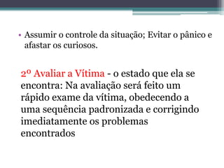 • Assumir o controle da situação; Evitar o pânico e
afastar os curiosos.
2º Avaliar a Vítima - o estado que ela se
encontra: Na avaliação será feito um
rápido exame da vítima, obedecendo a
uma sequência padronizada e corrigindo
imediatamente os problemas
encontrados
 