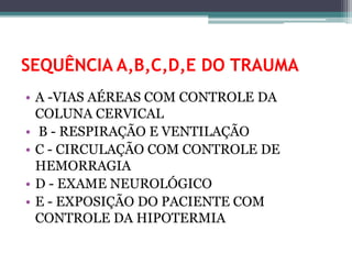SEQUÊNCIA A,B,C,D,E DO TRAUMA
• A -VIAS AÉREAS COM CONTROLE DA
COLUNA CERVICAL
• B - RESPIRAÇÃO E VENTILAÇÃO
• C - CIRCULAÇÃO COM CONTROLE DE
HEMORRAGIA
• D - EXAME NEUROLÓGICO
• E - EXPOSIÇÃO DO PACIENTE COM
CONTROLE DA HIPOTERMIA
 
