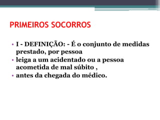 PRIMEIROS SOCORROS
• I - DEFINIÇÃO: - É o conjunto de medidas
prestado, por pessoa
• leiga a um acidentado ou a pessoa
acometida de mal súbito ,
• antes da chegada do médico.
 