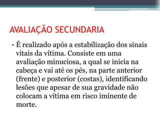 AVALIAÇÃO SECUNDARIA
• É realizado após a estabilização dos sinais
vitais da vítima. Consiste em uma
avaliação minuciosa, a qual se inicia na
cabeça e vai até os pés, na parte anterior
(frente) e posterior (costas), identificando
lesões que apesar de sua gravidade não
colocam a vítima em risco iminente de
morte.
 