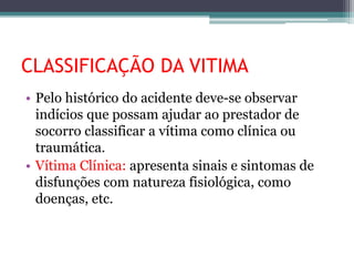 CLASSIFICAÇÃO DA VITIMA
• Pelo histórico do acidente deve-se observar
indícios que possam ajudar ao prestador de
socorro classificar a vítima como clínica ou
traumática.
• Vítima Clínica: apresenta sinais e sintomas de
disfunções com natureza fisiológica, como
doenças, etc.
 