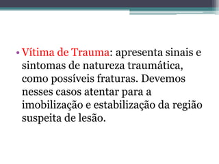• Vítima de Trauma: apresenta sinais e
sintomas de natureza traumática,
como possíveis fraturas. Devemos
nesses casos atentar para a
imobilização e estabilização da região
suspeita de lesão.
 