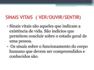 SINAIS VITAIS ( VER/OUVIR/SENTIR)
• Sinais vitais são aqueles que indicam a
existência de vida. São indícios que
permitem concluir sobre o estado geral de
uma pessoa.
• Os sinais sobre o funcionamento do corpo
humano que devem ser compreendidos e
conhecidos são:
 