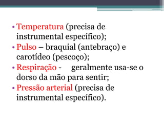• Temperatura (precisa de
instrumental específico);
• Pulso – braquial (antebraço) e
carotídeo (pescoço);
• Respiração - geralmente usa-se o
dorso da mão para sentir;
• Pressão arterial (precisa de
instrumental específico).
 