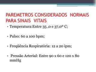 PAREMETROS CONSIDERADOS NORMAIS
PARA SINAIS VITAIS
• Temperatura:Entre 35 ,0 e 37,0º C;
• Pulso: 60 a 100 bpm;
• Freqüência Respiratória: 12 a 20 ipm;
• Pressão Arterial: Entre 90 x 60 e 120 x 80
mmHg
 