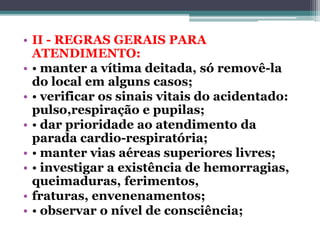 • II - REGRAS GERAIS PARA
ATENDIMENTO:
• • manter a vítima deitada, só removê-la
do local em alguns casos;
• • verificar os sinais vitais do acidentado:
pulso,respiração e pupilas;
• • dar prioridade ao atendimento da
parada cardio-respiratória;
• • manter vias aéreas superiores livres;
• • investigar a existência de hemorragias,
queimaduras, ferimentos,
• fraturas, envenenamentos;
• • observar o nível de consciência;
 
