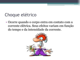 Choque elétrico
• Ocorre quando o corpo entra em contato com a
corrente elétrica. Seus efeitos variam em função
do tempo e da intensidade da corrente.
 