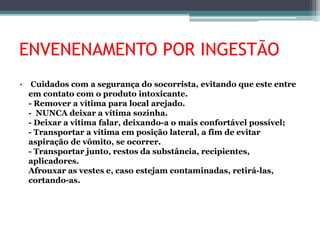 ENVENENAMENTO POR INGESTÃO
• Cuidados com a segurança do socorrista, evitando que este entre
em contato com o produto intoxicante.
- Remover a vítima para local arejado.
- NUNCA deixar a vítima sozinha.
- Deixar a vitima falar, deixando-a o mais confortável possível;
- Transportar a vítima em posição lateral, a fim de evitar
aspiração de vômito, se ocorrer.
- Transportar junto, restos da substância, recipientes,
aplicadores.
Afrouxar as vestes e, caso estejam contaminadas, retirá-las,
cortando-as.
 