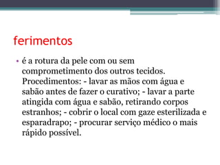 ferimentos
• é a rotura da pele com ou sem
comprometimento dos outros tecidos.
Procedimentos: - lavar as mãos com água e
sabão antes de fazer o curativo; - lavar a parte
atingida com água e sabão, retirando corpos
estranhos; - cobrir o local com gaze esterilizada e
esparadrapo; - procurar serviço médico o mais
rápido possível.
 